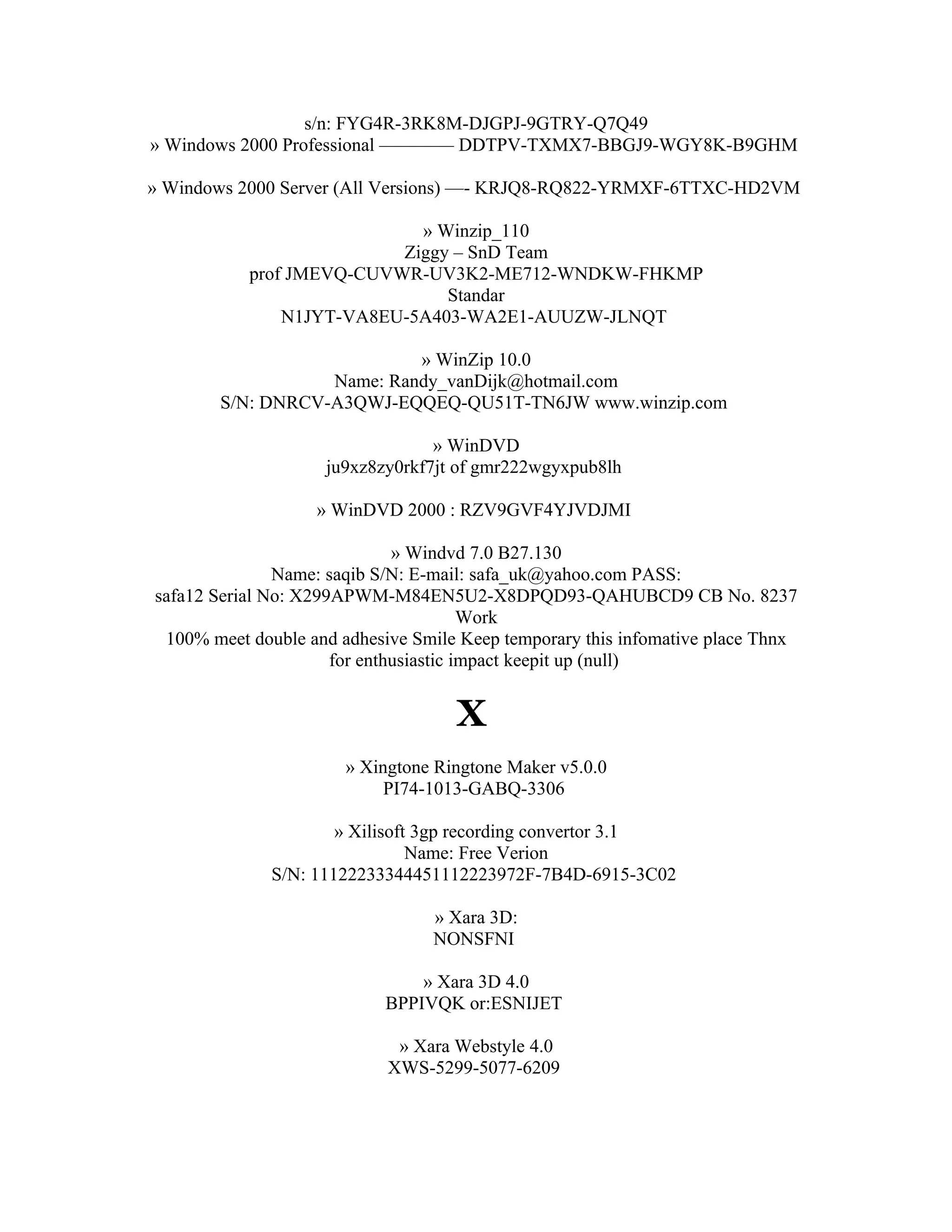s/n: FYG4R-3RK8M-DJGPJ-9GTRY-Q7Q49
» Windows 2000 Professional ———— DDTPV-TXMX7-BBGJ9-WGY8K-B9GHM

» Windows 2000 Server (All Versions) —- KRJQ8-RQ822-YRMXF-6TTXC-HD2VM

                            » Winzip_110
                          Ziggy – SnD Team
           prof JMEVQ-CUVWR-UV3K2-ME712-WNDKW-FHKMP
                               Standar
               N1JYT-VA8EU-5A403-WA2E1-AUUZW-JLNQT

                           » WinZip 10.0
                  Name: Randy_vanDijk@hotmail.com
       S/N: DNRCV-A3QWJ-EQQEQ-QU51T-TN6JW www.winzip.com

                                 » WinDVD
                    ju9xz8zy0rkf7jt of gmr222wgyxpub8lh

                   » WinDVD 2000 : RZV9GVF4YJVDJMI

                              » Windvd 7.0 B27.130
               Name: saqib S/N: E-mail: safa_uk@yahoo.com PASS:
safa12 Serial No: X299APWM-M84EN5U2-X8DPQD93-QAHUBCD9 CB No. 8237
                                        Work
 100% meet double and adhesive Smile Keep temporary this infomative place Thnx
                      for enthusiastic impact keepit up (null)


                                    X
                       » Xingtone Ringtone Maker v5.0.0
                            PI74-1013-GABQ-3306

                      » Xilisoft 3gp recording convertor 3.1
                                Name: Free Verion
              S/N: 11122233344451112223972F-7B4D-6915-3C02

                                 » Xara 3D:
                                 NONSFNI

                               » Xara 3D 4.0
                           BPPIVQK or:ESNIJET

                             » Xara Webstyle 4.0
                            XWS-5299-5077-6209
 