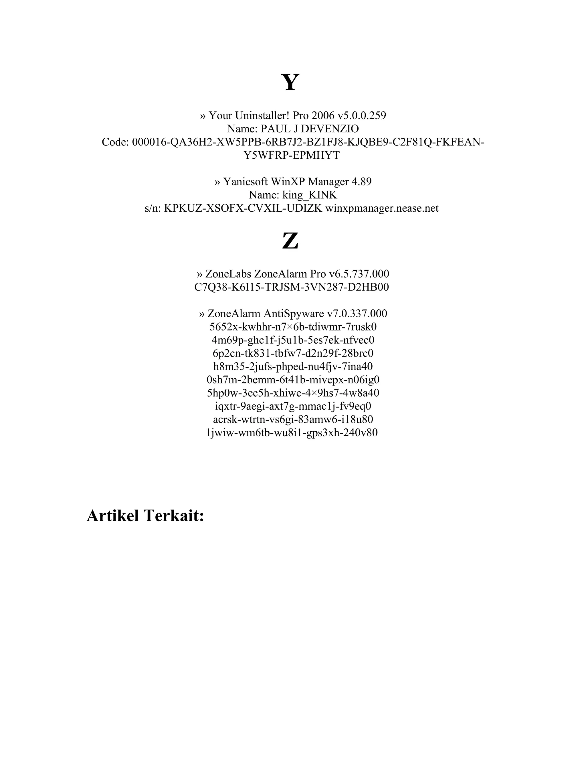 Y
                   » Your Uninstaller! Pro 2006 v5.0.0.259
                        Name: PAUL J DEVENZIO
  Code: 000016-QA36H2-XW5PPB-6RB7J2-BZ1FJ8-KJQBE9-C2F81Q-FKFEAN-
                           Y5WFRP-EPMHYT

                    » Yanicsoft WinXP Manager 4.89
                           Name: king_KINK
        s/n: KPKUZ-XSOFX-CVXIL-UDIZK winxpmanager.nease.net


                                Z
                » ZoneLabs ZoneAlarm Pro v6.5.737.000
                C7Q38-K6I15-TRJSM-3VN287-D2HB00

                 » ZoneAlarm AntiSpyware v7.0.337.000
                    5652x-kwhhr-n7×6b-tdiwmr-7rusk0
                    4m69p-ghc1f-j5u1b-5es7ek-nfvec0
                     6p2cn-tk831-tbfw7-d2n29f-28brc0
                     h8m35-2jufs-phped-nu4fjv-7ina40
                   0sh7m-2bemm-6t41b-mivepx-n06ig0
                   5hp0w-3ec5h-xhiwe-4×9hs7-4w8a40
                     iqxtr-9aegi-axt7g-mmac1j-fv9eq0
                     acrsk-wtrtn-vs6gi-83amw6-i18u80
                  1jwiw-wm6tb-wu8i1-gps3xh-240v80




Artikel Terkait:
 