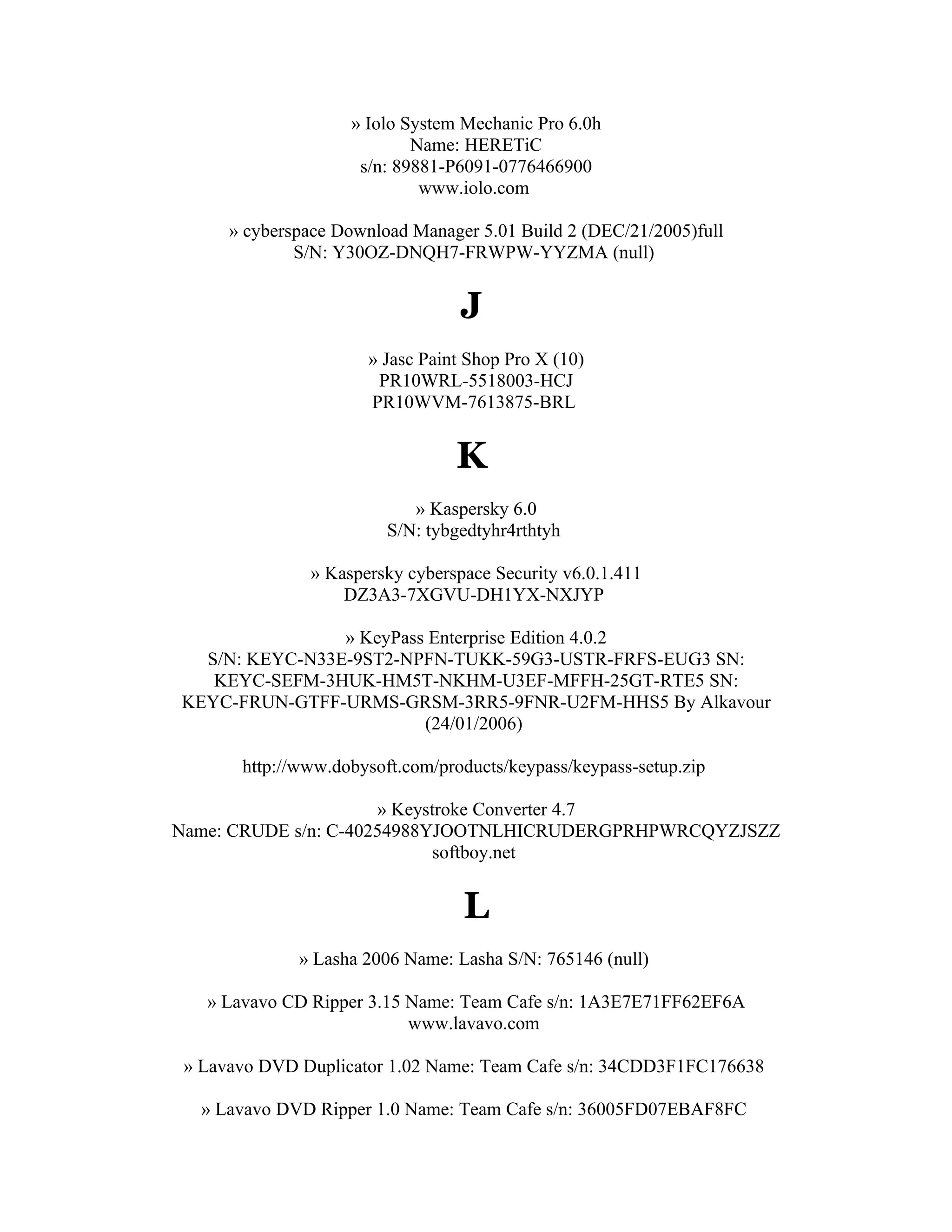 » Iolo System Mechanic Pro 6.0h
                            Name: HERETiC
                     s/n: 89881-P6091-0776466900
                             www.iolo.com

      » cyberspace Download Manager 5.01 Build 2 (DEC/21/2005)full
              S/N: Y30OZ-DNQH7-FRWPW-YYZMA (null)


                                  J
                      » Jasc Paint Shop Pro X (10)
                       PR10WRL-5518003-HCJ
                      PR10WVM-7613875-BRL


                                 K
                            » Kaspersky 6.0
                         S/N: tybgedtyhr4rthtyh

               » Kaspersky cyberspace Security v6.0.1.411
                   DZ3A3-7XGVU-DH1YX-NXJYP

                » KeyPass Enterprise Edition 4.0.2
  S/N: KEYC-N33E-9ST2-NPFN-TUKK-59G3-USTR-FRFS-EUG3 SN:
   KEYC-SEFM-3HUK-HM5T-NKHM-U3EF-MFFH-25GT-RTE5 SN:
KEYC-FRUN-GTFF-URMS-GRSM-3RR5-9FNR-U2FM-HHS5 By Alkavour
                         (24/01/2006)

       http://www.dobysoft.com/products/keypass/keypass-setup.zip

                      » Keystroke Converter 4.7
Name: CRUDE s/n: C-40254988YJOOTNLHICRUDERGPRHPWRCQYZJSZZ
                             softboy.net


                                  L
              » Lasha 2006 Name: Lasha S/N: 765146 (null)

   » Lavavo CD Ripper 3.15 Name: Team Cafe s/n: 1A3E7E71FF62EF6A
                           www.lavavo.com

 » Lavavo DVD Duplicator 1.02 Name: Team Cafe s/n: 34CDD3F1FC176638

  » Lavavo DVD Ripper 1.0 Name: Team Cafe s/n: 36005FD07EBAF8FC
 