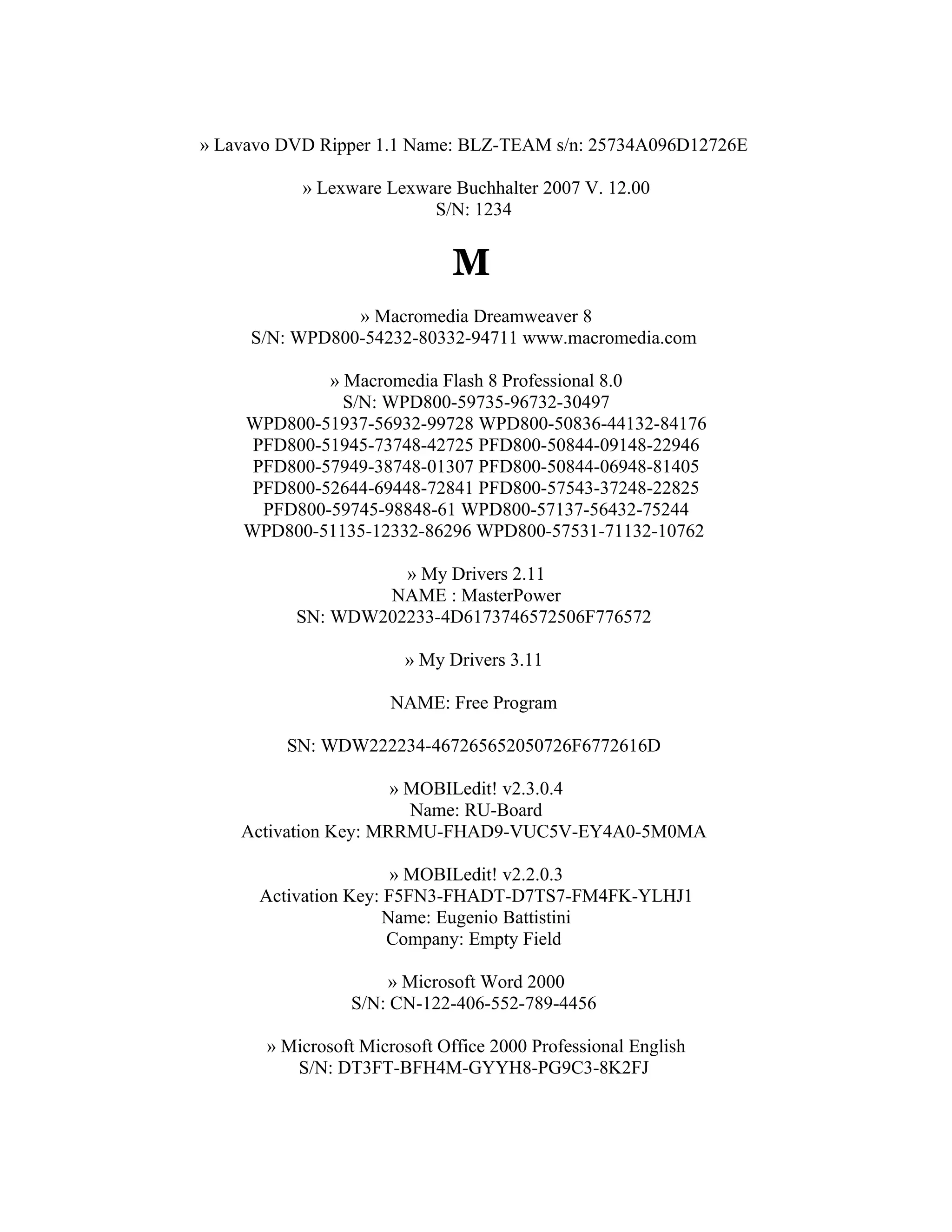 » Lavavo DVD Ripper 1.1 Name: BLZ-TEAM s/n: 25734A096D12726E

           » Lexware Lexware Buchhalter 2007 V. 12.00
                          S/N: 1234


                              M
                » Macromedia Dreamweaver 8
     S/N: WPD800-54232-80332-94711 www.macromedia.com

             » Macromedia Flash 8 Professional 8.0
               S/N: WPD800-59735-96732-30497
    WPD800-51937-56932-99728 WPD800-50836-44132-84176
     PFD800-51945-73748-42725 PFD800-50844-09148-22946
     PFD800-57949-38748-01307 PFD800-50844-06948-81405
     PFD800-52644-69448-72841 PFD800-57543-37248-22825
      PFD800-59745-98848-61 WPD800-57137-56432-75244
    WPD800-51135-12332-86296 WPD800-57531-71132-10762

                    » My Drivers 2.11
                  NAME : MasterPower
          SN: WDW202233-4D6173746572506F776572

                        » My Drivers 3.11

                      NAME: Free Program

         SN: WDW222234-467265652050726F6772616D

                      » MOBILedit! v2.3.0.4
                        Name: RU-Board
    Activation Key: MRRMU-FHAD9-VUC5V-EY4A0-5M0MA

                       » MOBILedit! v2.2.0.3
      Activation Key: F5FN3-FHADT-D7TS7-FM4FK-YLHJ1
                     Name: Eugenio Battistini
                      Company: Empty Field

                     » Microsoft Word 2000
                 S/N: CN-122-406-552-789-4456

       » Microsoft Microsoft Office 2000 Professional English
          S/N: DT3FT-BFH4M-GYYH8-PG9C3-8K2FJ
 