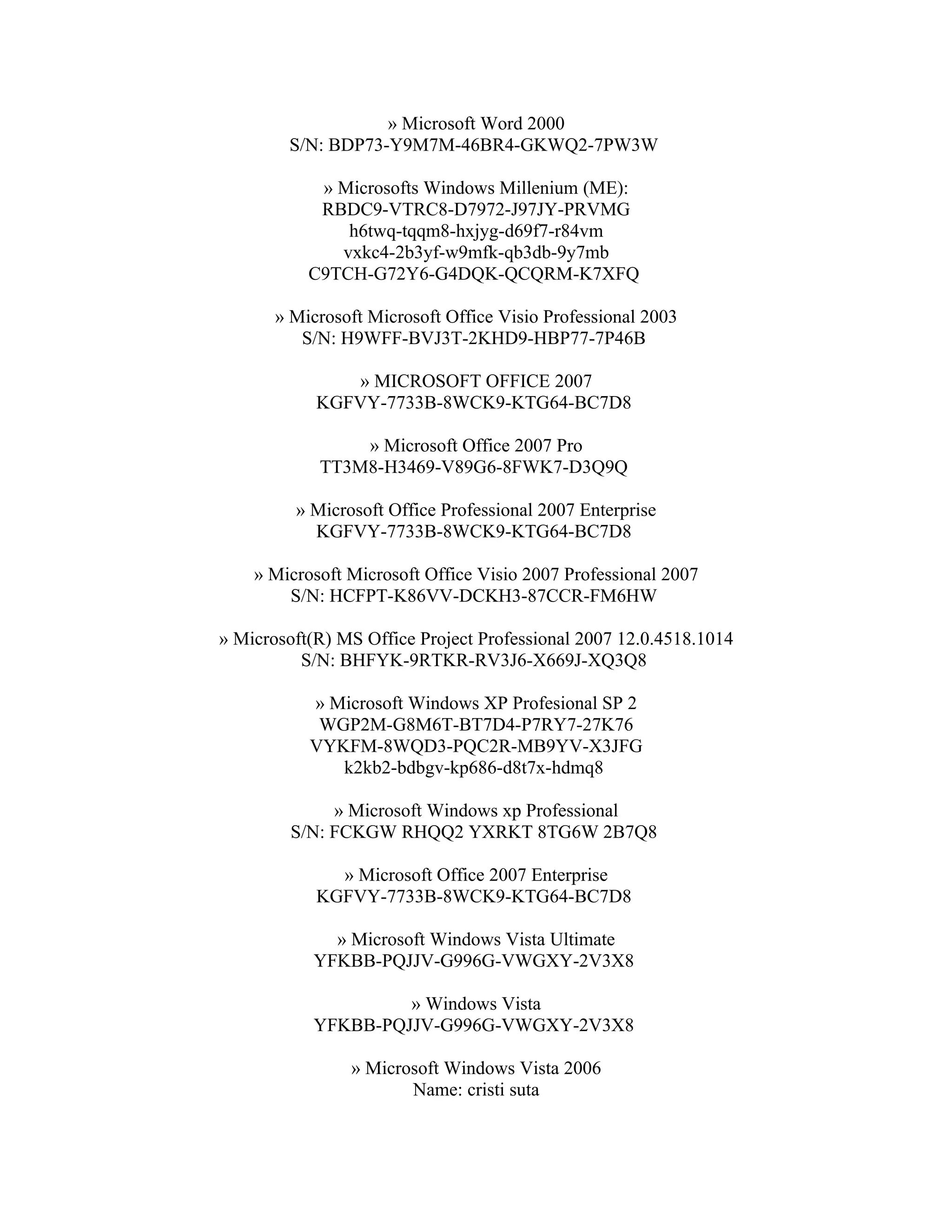 » Microsoft Word 2000
        S/N: BDP73-Y9M7M-46BR4-GKWQ2-7PW3W

            » Microsofts Windows Millenium (ME):
            RBDC9-VTRC8-D7972-J97JY-PRVMG
               h6twq-tqqm8-hxjyg-d69f7-r84vm
              vxkc4-2b3yf-w9mfk-qb3db-9y7mb
           C9TCH-G72Y6-G4DQK-QCQRM-K7XFQ

       » Microsoft Microsoft Office Visio Professional 2003
          S/N: H9WFF-BVJ3T-2KHD9-HBP77-7P46B

               » MICROSOFT OFFICE 2007
            KGFVY-7733B-8WCK9-KTG64-BC7D8

                » Microsoft Office 2007 Pro
            TT3M8-H3469-V89G6-8FWK7-D3Q9Q

         » Microsoft Office Professional 2007 Enterprise
           KGFVY-7733B-8WCK9-KTG64-BC7D8

    » Microsoft Microsoft Office Visio 2007 Professional 2007
        S/N: HCFPT-K86VV-DCKH3-87CCR-FM6HW

» Microsoft(R) MS Office Project Professional 2007 12.0.4518.1014
          S/N: BHFYK-9RTKR-RV3J6-X669J-XQ3Q8

           » Microsoft Windows XP Profesional SP 2
            WGP2M-G8M6T-BT7D4-P7RY7-27K76
           VYKFM-8WQD3-PQC2R-MB9YV-X3JFG
              k2kb2-bdbgv-kp686-d8t7x-hdmq8

              » Microsoft Windows xp Professional
         S/N: FCKGW RHQQ2 YXRKT 8TG6W 2B7Q8

              » Microsoft Office 2007 Enterprise
            KGFVY-7733B-8WCK9-KTG64-BC7D8

             » Microsoft Windows Vista Ultimate
           YFKBB-PQJJV-G996G-VWGXY-2V3X8

                    » Windows Vista
           YFKBB-PQJJV-G996G-VWGXY-2V3X8

                » Microsoft Windows Vista 2006
                       Name: cristi suta
 