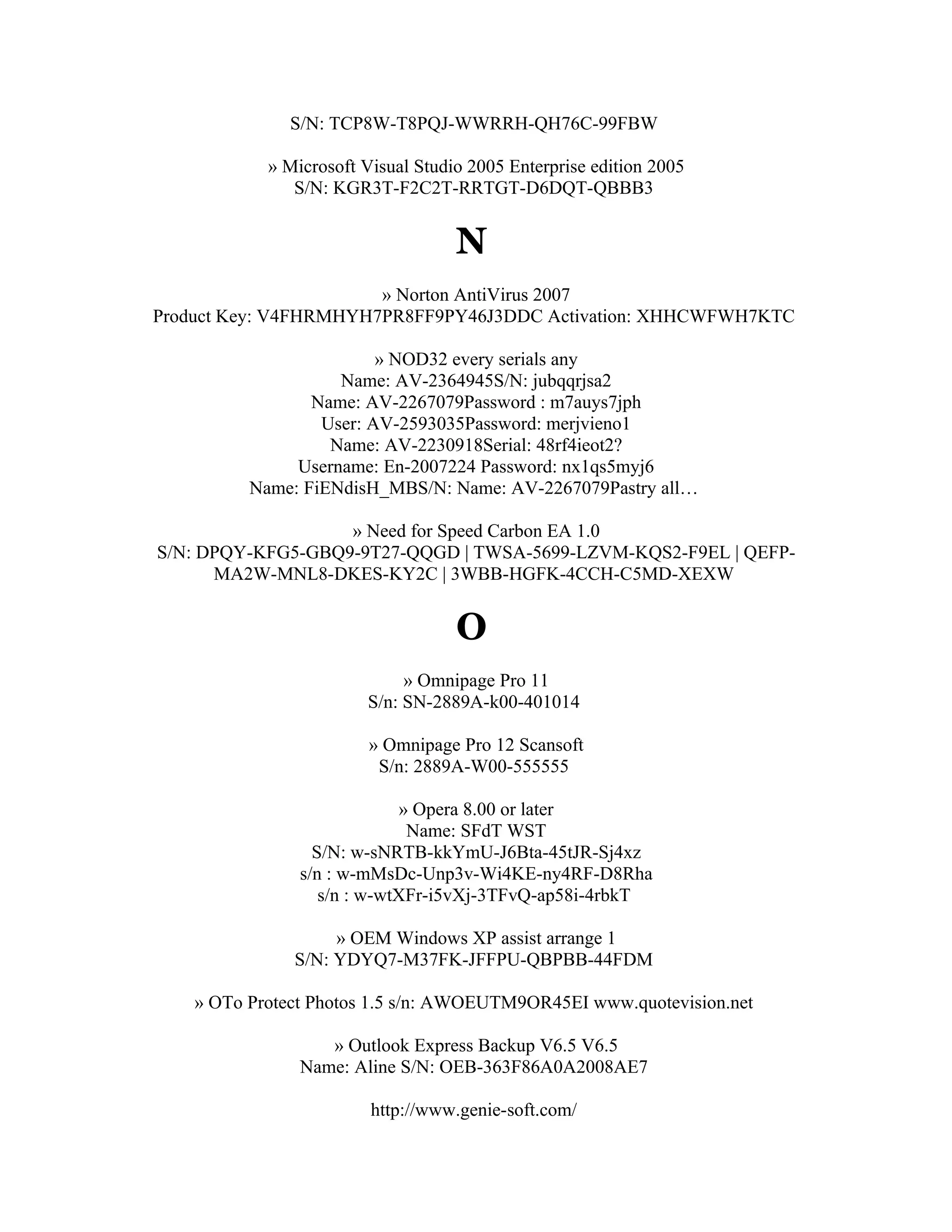S/N: TCP8W-T8PQJ-WWRRH-QH76C-99FBW

            » Microsoft Visual Studio 2005 Enterprise edition 2005
               S/N: KGR3T-F2C2T-RRTGT-D6DQT-QBBB3


                                    N
                       » Norton AntiVirus 2007
Product Key: V4FHRMHYH7PR8FF9PY46J3DDC Activation: XHHCWFWH7KTC

                         » NOD32 every serials any
                    Name: AV-2364945S/N: jubqqrjsa2
                 Name: AV-2267079Password : m7auys7jph
                  User: AV-2593035Password: merjvieno1
                   Name: AV-2230918Serial: 48rf4ieot2?
               Username: En-2007224 Password: nx1qs5myj6
          Name: FiENdisH_MBS/N: Name: AV-2267079Pastry all…

                   » Need for Speed Carbon EA 1.0
S/N: DPQY-KFG5-GBQ9-9T27-QQGD | TWSA-5699-LZVM-KQS2-F9EL | QEFP-
      MA2W-MNL8-DKES-KY2C | 3WBB-HGFK-4CCH-C5MD-XEXW


                                    O
                             » Omnipage Pro 11
                        S/n: SN-2889A-k00-401014

                         » Omnipage Pro 12 Scansoft
                          S/n: 2889A-W00-555555

                              » Opera 8.00 or later
                               Name: SFdT WST
                  S/N: w-sNRTB-kkYmU-J6Bta-45tJR-Sj4xz
                s/n : w-mMsDc-Unp3v-Wi4KE-ny4RF-D8Rha
                   s/n : w-wtXFr-i5vXj-3TFvQ-ap58i-4rbkT

                    » OEM Windows XP assist arrange 1
               S/N: YDYQ7-M37FK-JFFPU-QBPBB-44FDM

    » OTo Protect Photos 1.5 s/n: AWOEUTM9OR45EI www.quotevision.net

                   » Outlook Express Backup V6.5 V6.5
                Name: Aline S/N: OEB-363F86A0A2008AE7

                         http://www.genie-soft.com/
 