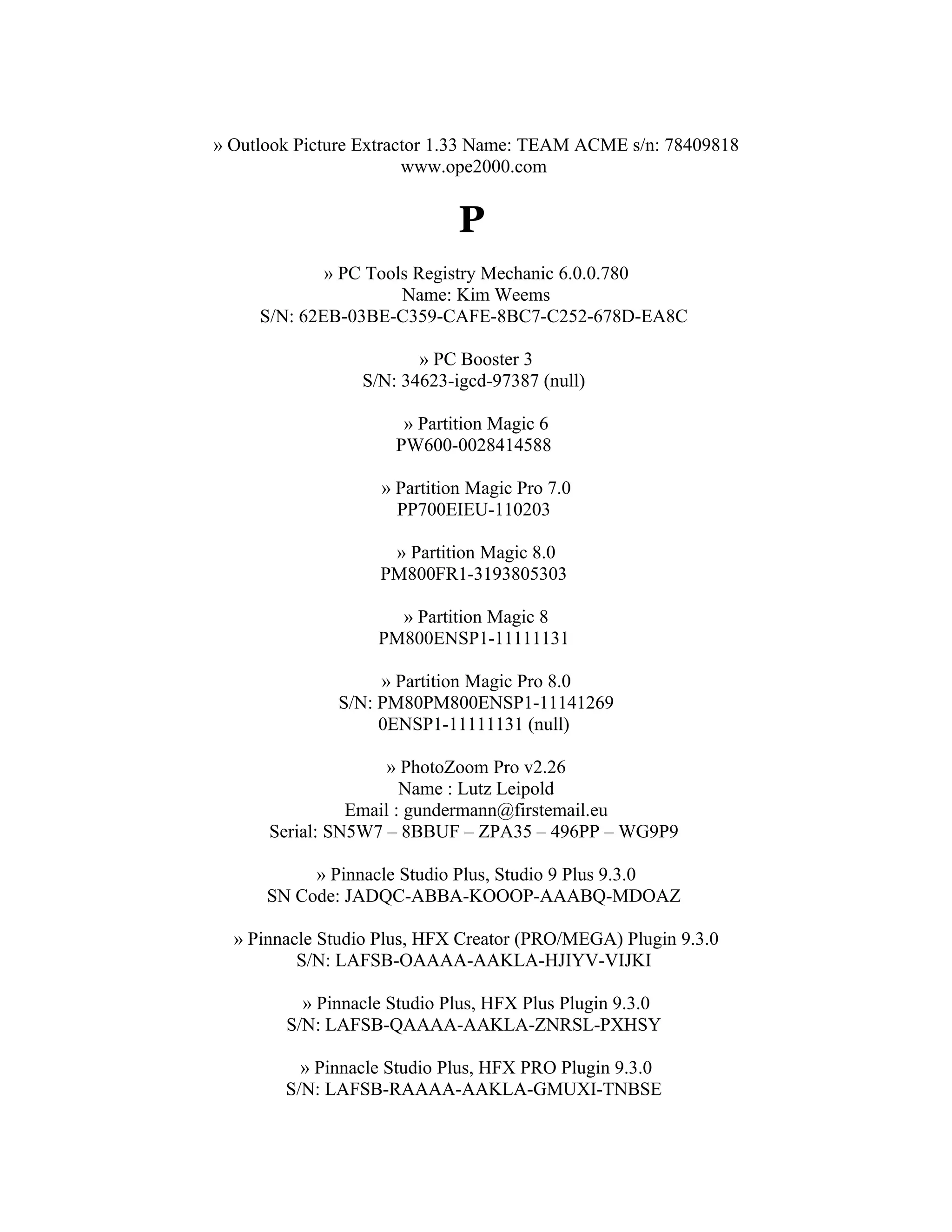 » Outlook Picture Extractor 1.33 Name: TEAM ACME s/n: 78409818
                        www.ope2000.com


                             P
             » PC Tools Registry Mechanic 6.0.0.780
                      Name: Kim Weems
     S/N: 62EB-03BE-C359-CAFE-8BC7-C252-678D-EA8C

                        » PC Booster 3
                 S/N: 34623-igcd-97387 (null)

                      » Partition Magic 6
                     PW600-0028414588

                   » Partition Magic Pro 7.0
                     PP700EIEU-110203

                    » Partition Magic 8.0
                   PM800FR1-3193805303

                     » Partition Magic 8
                   PM800ENSP1-11111131

                   » Partition Magic Pro 8.0
              S/N: PM80PM800ENSP1-11141269
                   0ENSP1-11111131 (null)

                     » PhotoZoom Pro v2.26
                       Name : Lutz Leipold
                Email : gundermann@firstemail.eu
      Serial: SN5W7 – 8BBUF – ZPA35 – 496PP – WG9P9

           » Pinnacle Studio Plus, Studio 9 Plus 9.3.0
      SN Code: JADQC-ABBA-KOOOP-AAABQ-MDOAZ

  » Pinnacle Studio Plus, HFX Creator (PRO/MEGA) Plugin 9.3.0
          S/N: LAFSB-OAAAA-AAKLA-HJIYV-VIJKI

          » Pinnacle Studio Plus, HFX Plus Plugin 9.3.0
        S/N: LAFSB-QAAAA-AAKLA-ZNRSL-PXHSY

          » Pinnacle Studio Plus, HFX PRO Plugin 9.3.0
        S/N: LAFSB-RAAAA-AAKLA-GMUXI-TNBSE
 
