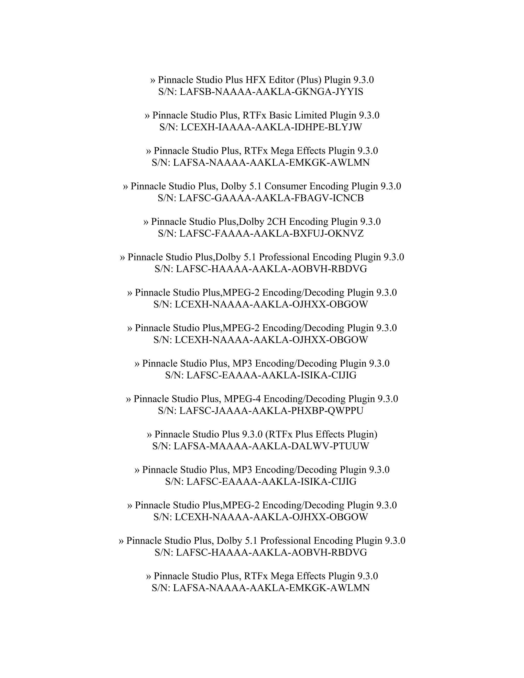 » Pinnacle Studio Plus HFX Editor (Plus) Plugin 9.3.0
         S/N: LAFSB-NAAAA-AAKLA-GKNGA-JYYIS

      » Pinnacle Studio Plus, RTFx Basic Limited Plugin 9.3.0
         S/N: LCEXH-IAAAA-AAKLA-IDHPE-BLYJW

      » Pinnacle Studio Plus, RTFx Mega Effects Plugin 9.3.0
       S/N: LAFSA-NAAAA-AAKLA-EMKGK-AWLMN

 » Pinnacle Studio Plus, Dolby 5.1 Consumer Encoding Plugin 9.3.0
         S/N: LAFSC-GAAAA-AAKLA-FBAGV-ICNCB

     » Pinnacle Studio Plus,Dolby 2CH Encoding Plugin 9.3.0
        S/N: LAFSC-FAAAA-AAKLA-BXFUJ-OKNVZ

» Pinnacle Studio Plus,Dolby 5.1 Professional Encoding Plugin 9.3.0
        S/N: LAFSC-HAAAA-AAKLA-AOBVH-RBDVG

  » Pinnacle Studio Plus,MPEG-2 Encoding/Decoding Plugin 9.3.0
        S/N: LCEXH-NAAAA-AAKLA-OJHXX-OBGOW

  » Pinnacle Studio Plus,MPEG-2 Encoding/Decoding Plugin 9.3.0
        S/N: LCEXH-NAAAA-AAKLA-OJHXX-OBGOW

   » Pinnacle Studio Plus, MP3 Encoding/Decoding Plugin 9.3.0
          S/N: LAFSC-EAAAA-AAKLA-ISIKA-CIJIG

 » Pinnacle Studio Plus, MPEG-4 Encoding/Decoding Plugin 9.3.0
        S/N: LAFSC-JAAAA-AAKLA-PHXBP-QWPPU

      » Pinnacle Studio Plus 9.3.0 (RTFx Plus Effects Plugin)
       S/N: LAFSA-MAAAA-AAKLA-DALWV-PTUUW

   » Pinnacle Studio Plus, MP3 Encoding/Decoding Plugin 9.3.0
          S/N: LAFSC-EAAAA-AAKLA-ISIKA-CIJIG

  » Pinnacle Studio Plus,MPEG-2 Encoding/Decoding Plugin 9.3.0
        S/N: LCEXH-NAAAA-AAKLA-OJHXX-OBGOW

» Pinnacle Studio Plus, Dolby 5.1 Professional Encoding Plugin 9.3.0
        S/N: LAFSC-HAAAA-AAKLA-AOBVH-RBDVG

      » Pinnacle Studio Plus, RTFx Mega Effects Plugin 9.3.0
       S/N: LAFSA-NAAAA-AAKLA-EMKGK-AWLMN
 