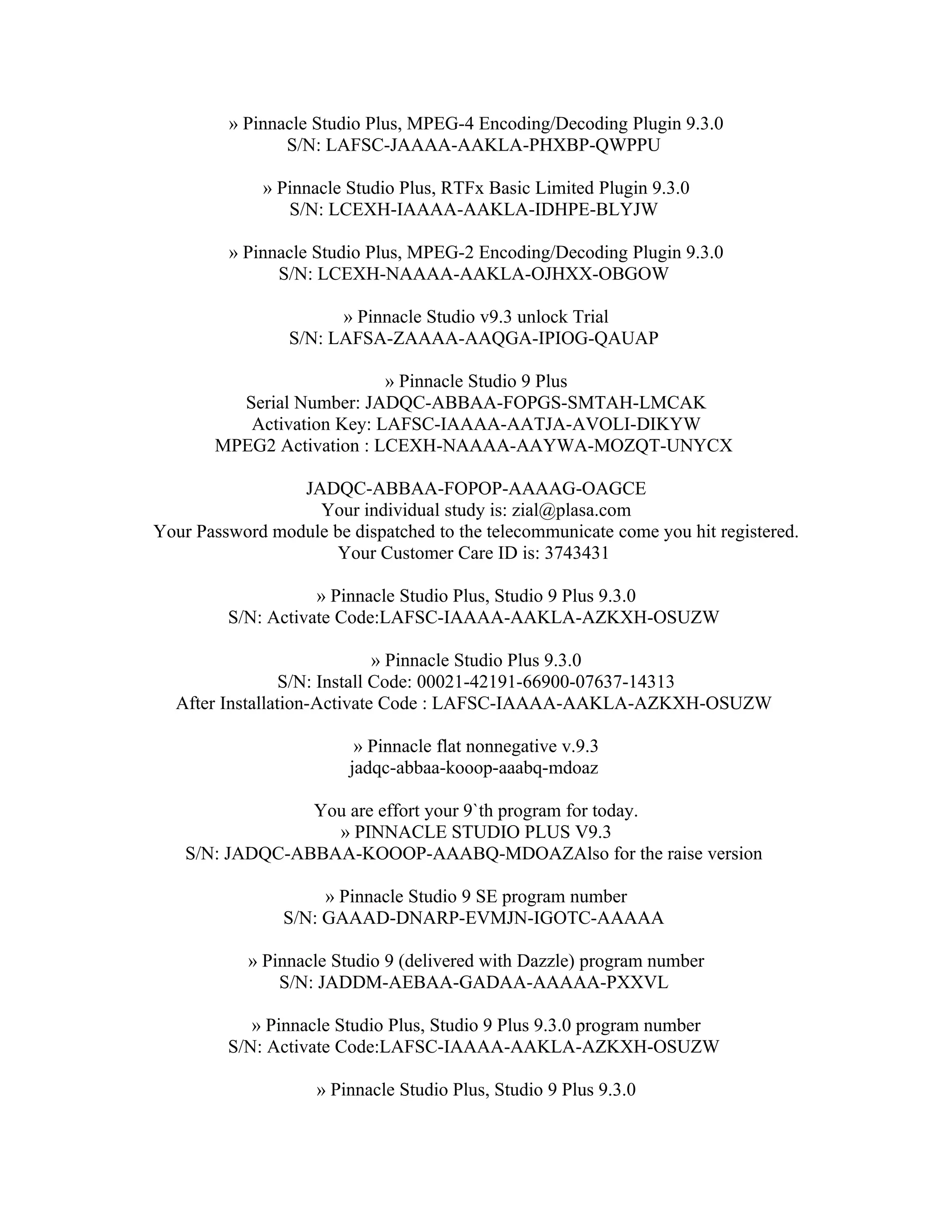 » Pinnacle Studio Plus, MPEG-4 Encoding/Decoding Plugin 9.3.0
                S/N: LAFSC-JAAAA-AAKLA-PHXBP-QWPPU

             » Pinnacle Studio Plus, RTFx Basic Limited Plugin 9.3.0
                S/N: LCEXH-IAAAA-AAKLA-IDHPE-BLYJW

         » Pinnacle Studio Plus, MPEG-2 Encoding/Decoding Plugin 9.3.0
               S/N: LCEXH-NAAAA-AAKLA-OJHXX-OBGOW

                       » Pinnacle Studio v9.3 unlock Trial
                 S/N: LAFSA-ZAAAA-AAQGA-IPIOG-QAUAP

                           » Pinnacle Studio 9 Plus
         Serial Number: JADQC-ABBAA-FOPGS-SMTAH-LMCAK
          Activation Key: LAFSC-IAAAA-AATJA-AVOLI-DIKYW
       MPEG2 Activation : LCEXH-NAAAA-AAYWA-MOZQT-UNYCX

                 JADQC-ABBAA-FOPOP-AAAAG-OAGCE
                   Your individual study is: zial@plasa.com
Your Password module be dispatched to the telecommunicate come you hit registered.
                     Your Customer Care ID is: 3743431

                    » Pinnacle Studio Plus, Studio 9 Plus 9.3.0
         S/N: Activate Code:LAFSC-IAAAA-AAKLA-AZKXH-OSUZW

                              » Pinnacle Studio Plus 9.3.0
                 S/N: Install Code: 00021-42191-66900-07637-14313
  After Installation-Activate Code : LAFSC-IAAAA-AAKLA-AZKXH-OSUZW

                         » Pinnacle flat nonnegative v.9.3
                        jadqc-abbaa-kooop-aaabq-mdoaz

                 You are effort your 9`th program for today.
                   » PINNACLE STUDIO PLUS V9.3
    S/N: JADQC-ABBAA-KOOOP-AAABQ-MDOAZAlso for the raise version

                     » Pinnacle Studio 9 SE program number
                S/N: GAAAD-DNARP-EVMJN-IGOTC-AAAAA

            » Pinnacle Studio 9 (delivered with Dazzle) program number
                S/N: JADDM-AEBAA-GADAA-AAAAA-PXXVL

            » Pinnacle Studio Plus, Studio 9 Plus 9.3.0 program number
         S/N: Activate Code:LAFSC-IAAAA-AAKLA-AZKXH-OSUZW

                    » Pinnacle Studio Plus, Studio 9 Plus 9.3.0
 