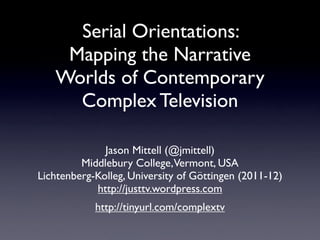 Serial Orientations:
    Mapping the Narrative
   Worlds of Contemporary
     Complex Television

              Jason Mittell (@jmittell)
         Middlebury College,Vermont, USA
Lichtenberg-Kolleg, University of Göttingen (2011-12)
            http://justtv.wordpress.com
            http://tinyurl.com/complextv
 