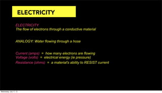 ELECTRICITY
The flow of electrons through a conductive material
ANALOGY: Water flowing through a hose
Current (amps) = how many electrons are flowing
Voltage (volts) = electrical energy (ie pressure)
Resistance (ohms) = a material's ability to RESIST current
ELECTRICITY
Wednesday, July 17, 13
 