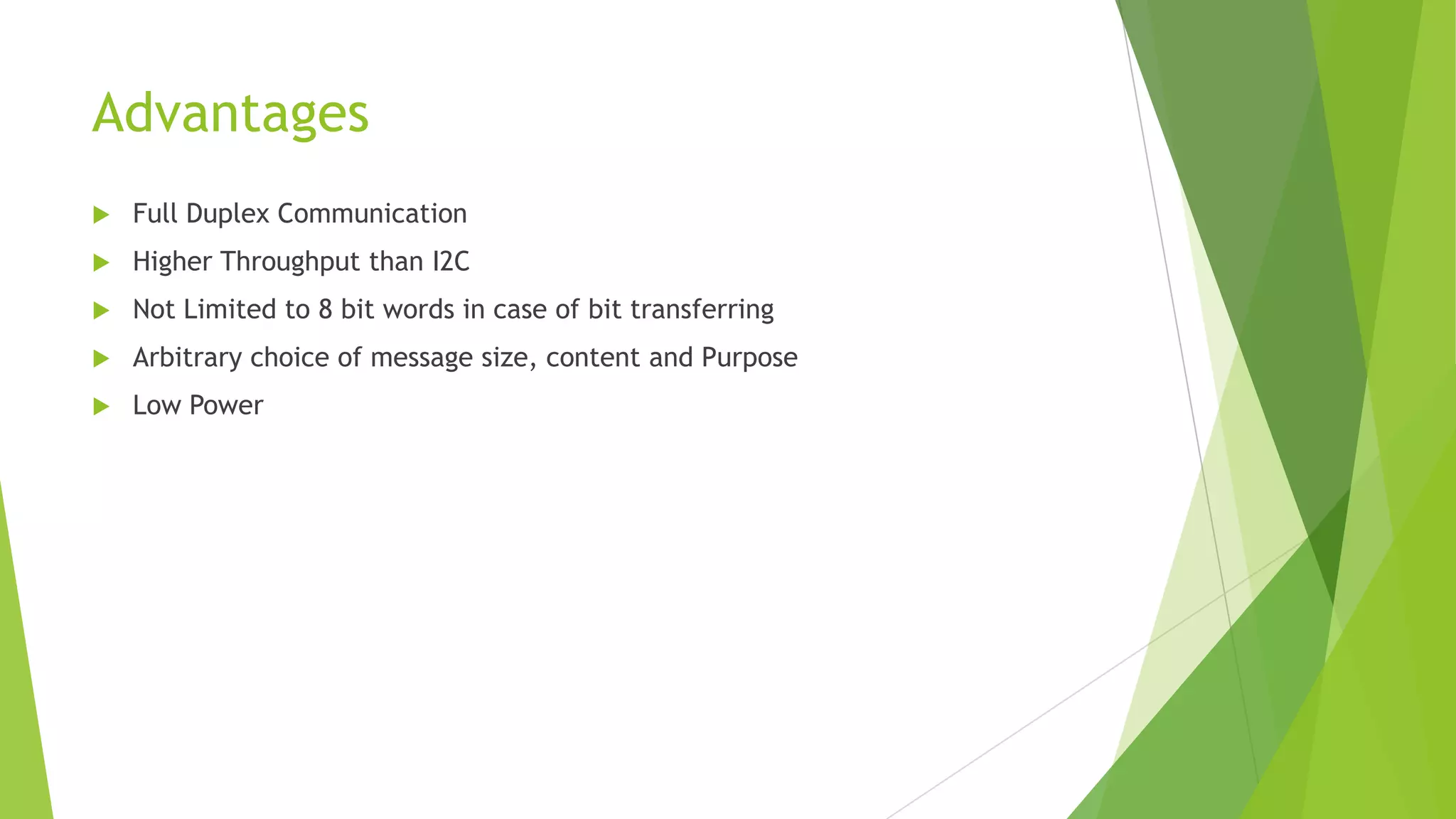 Advantages


Full Duplex Communication



Higher Throughput than I2C



Not Limited to 8 bit words in case of bit transferring



Arbitrary choice of message size, content and Purpose



Low Power

 