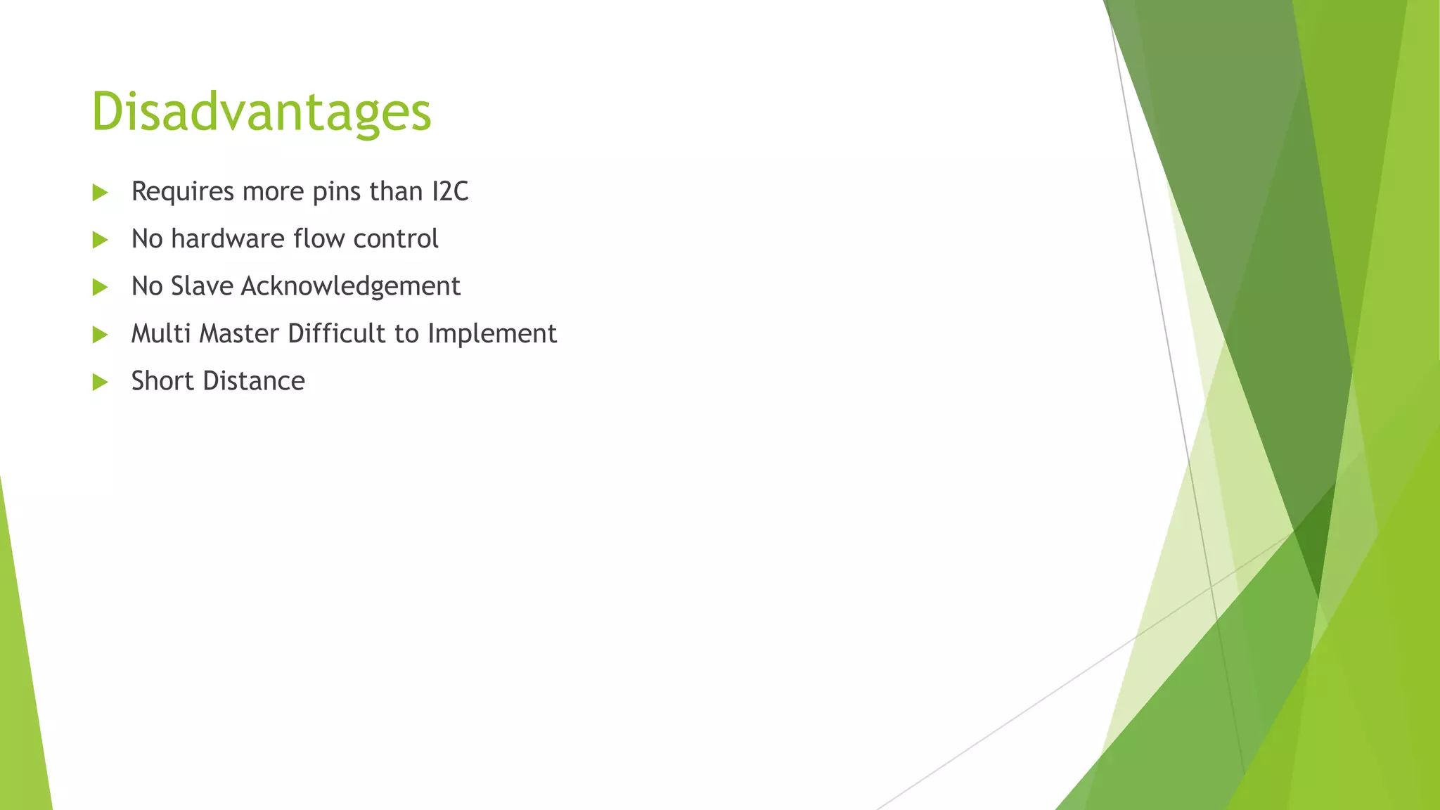 Disadvantages


Requires more pins than I2C



No hardware flow control



No Slave Acknowledgement



Multi Master Difficult to Implement



Short Distance

 