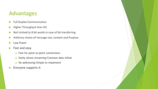Advantages
 Full Duplex Communication
 Higher Throughput than I2C
 Not Limited to 8 bit words in case of bit transferring
 Arbitrary choice of message size, content and Purpose
 Low Power
 Fast and easy
 Fast for point-to-point connections
 Easily allows streaming/Constant data inflow
 No addressing/Simple to implement
 Everyone supports it
 