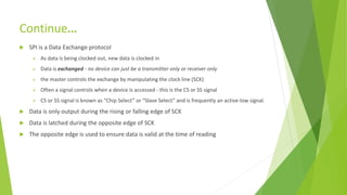 Continue…
 SPI is a Data Exchange protocol
 As data is being clocked out, new data is clocked in
 Data is exchanged - no device can just be a transmitter only or receiver only
 the master controls the exchange by manipulating the clock line (SCK)
 Often a signal controls when a device is accessed - this is the CS or SS signal
 CS or SS signal is known as “Chip Select” or “Slave Select” and is frequently an active-low signal.
 Data is only output during the rising or falling edge of SCK
 Data is latched during the opposite edge of SCK
 The opposite edge is used to ensure data is valid at the time of reading
 
