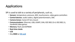 Applications
SPI is used to talk to a variety of peripherals, such as,
• Sensors: temperature, pressure, ADC, touchscreens, video game controllers
• Control devices: audio codecs, digital potentiometers, DAC
• Camera lenses: Canon EF lens mount
• Communications: Ethernet, USB, USART, CAN, IEEE 802.15.4, IEEE 802.11,
handheld video games
• Memory: flash and EEPROM
• Real-time clocks
• LCD
• Any MMC or SD card
 