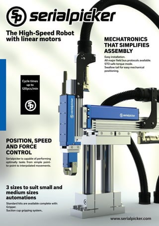 MECHATRONICS
THAT SIMPLIFIES
ASSEMBLY
3 sizes to suit small and
medium sizes
automations
www.serialpicker.com
The High-Speed Robot
with linear motors
Cycle times
up to
120pcs/min
OMBC 44/10
www.omasweb.com
OMBC 44/10
www.omasweb.com
OMBC 44/10
www.omasweb.com
OMBC 44/10
www.omasweb.com
OMBC 44/10
www.omasweb.com
Easy installation.
All major field bus protocols available.
STO safe torque mode.
Swallow tail for easy mechanical
positioning.
Standard kits are available complete with:
Gripper.
Suction cup gripping system..
POSITION, SPEED
AND FORCE
CONTROL
Serialpicker is capable of performing
optimally tasks from simple point-
to-point to interpolated movements.
 