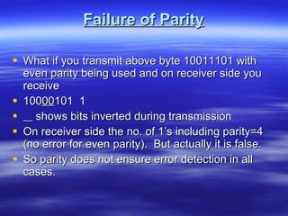 Failure of Parity What if you transmit above byte 10011101 with even parity being used and on receiver side you receive 100 00 101  1 shows bits inverted during transmission On receiver side the no. of 1’s including parity=4 (no error for even parity).  But actually it is false. So parity does not ensure error detection in all cases. 
