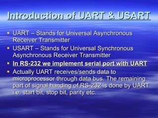 Introduction of UART & USART UART – Stands for Universal Asynchronous Receiver Transmitter USART – Stands for Universal Synchronous Asynchronous Receiver Transmitter In RS-232 we implement serial port with UART Actually UART receives/sends data to microprocessor through data bus. The remaining part of signal handing of RS-232 is done by UART i.e. start bit, stop bit, parity etc. 