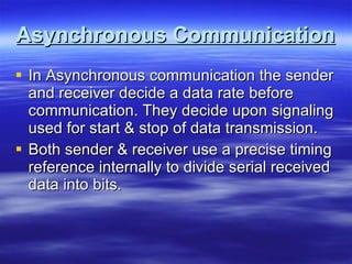 Asynchronous Communication In Asynchronous communication the sender and receiver decide a data rate before communication. They decide upon signaling used for start & stop of data transmission. Both sender & receiver use a precise timing reference internally to divide serial received data into bits. 