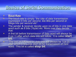 Basics of Serial Communication Baud Rate The baud rate is simply “the rate of data transmission expressed in bits per second, kilo Bits per second or Mega bits per second etc”. The sender & receiver decide upon no of bits in one data word such as 8 bits (1byte) etc. More over they decide that: A first bit before transmission of data word will always be 0 (or 1) after which data bits will follow.  It is called  start bit. The last bit followed by data bits will always be 1(or 0) after which it requires start bit for transmission of next word.  This bit is called  stop bit   