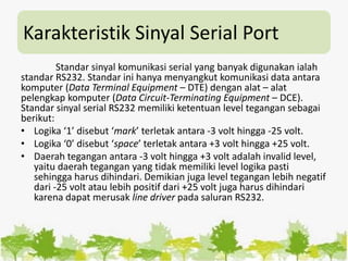 Karakteristik Sinyal Serial Port
Standar sinyal komunikasi serial yang banyak digunakan ialah
standar RS232. Standar ini hanya menyangkut komunikasi data antara
komputer (Data Terminal Equipment – DTE) dengan alat – alat
pelengkap komputer (Data Circuit-Terminating Equipment – DCE).
Standar sinyal serial RS232 memiliki ketentuan level tegangan sebagai
berikut:
• Logika ‘1’ disebut ‘mark’ terletak antara -3 volt hingga -25 volt.
• Logika ‘0’ disebut ‘space’ terletak antara +3 volt hingga +25 volt.
• Daerah tegangan antara -3 volt hingga +3 volt adalah invalid level,
yaitu daerah tegangan yang tidak memiliki level logika pasti
sehingga harus dihindari. Demikian juga level tegangan lebih negatif
dari -25 volt atau lebih positif dari +25 volt juga harus dihindari
karena dapat merusak line driver pada saluran RS232.
 