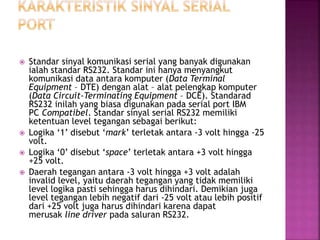  Standar sinyal komunikasi serial yang banyak digunakan
ialah standar RS232. Standar ini hanya menyangkut
komunikasi data antara komputer (Data Terminal
Equipment – DTE) dengan alat – alat pelengkap komputer
(Data Circuit-Terminating Equipment – DCE). Standarad
RS232 inilah yang biasa digunakan pada serial port IBM
PC Compatibel. Standar sinyal serial RS232 memiliki
ketentuan level tegangan sebagai berikut:
 Logika ‘1’ disebut ‘mark’ terletak antara -3 volt hingga -25
volt.
 Logika ‘0’ disebut ‘space’ terletak antara +3 volt hingga
+25 volt.
 Daerah tegangan antara -3 volt hingga +3 volt adalah
invalid level, yaitu daerah tegangan yang tidak memiliki
level logika pasti sehingga harus dihindari. Demikian juga
level tegangan lebih negatif dari -25 volt atau lebih positif
dari +25 volt juga harus dihindari karena dapat
merusak line driver pada saluran RS232.
 