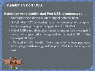  Kelebihan Port USB
Kelebihan yang dimiliki dari Port USB, diantaranya :
• Komputer bisa diposisikan menjadi sebuah host.
• Lebih dari 127 perangkat dapat tersambung ke komputer
secara langsung maupun menggunakan HUB USB.
• Kabel USB yang digunakan secara langsung bisa mencapai 5
meter. Sedangkan jika menggunakan perangkat HUB bisa
mencapai 30 meter.
• Perangkat USB bersifat ‘hot swappable’ artinya perangkat
keras yang sudah menggunakan port USB bersifat plug and
play
 