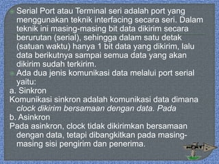  Serial Port atau Terminal seri adalah port yang
menggunakan teknik interfacing secara seri. Dalam
teknik ini masing-masing bit data dikirim secara
berurutan (serial), sehingga dalam satu detak
(satuan waktu) hanya 1 bit data yang dikirim, lalu
data berikutnya sampai semua data yang akan
dikirim sudah terkirim.
 Ada dua jenis komunikasi data melalui port serial
yaitu:
a. Sinkron
Komunikasi sinkron adalah komunikasi data dimana
clock dikirim bersamaan dengan data. Pada
b. Asinkron
Pada asinkron, clock tidak dikirimkan bersamaan
dengan data, tetapi dibangkitkan pada masing-
masing sisi pengirim dan penerima.
 