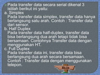  Pada transfer data secara serial dikenal 3
istilah berikut ini yaitu:
a. Simplex
Pada transfer data simplex, transfer data hanya
berlangsung satu arah. Contoh : Transfer data
dari sensor.
b. Half Duplex
Pada transfer data half-duplex, transfer data
bisa berlangsung dua arah tetapi tidak bisa
bersamaan. Contohnya Transfer data dengan
menggunakan HT.
c. Full Duplex
Pada transfer data ini, transfer data bisa
berlangsung dua arah secara bersamaan.
Contoh : Transfer data dengan menggunakan
telepon.
 