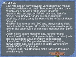 Baud Rate
Baut rate adalah banyaknya bit yang dikirimkan melalui
satu media dalam satu detik. Baudrate dinyatakan dalam
satuan Bit Per Second (bps). Istilah ini sering
disalahartikan sebagai jumlah bit data yang terkirim
melalui satu media. Padahal dalam perhitungan
baudrate, bit start, parity bit, dan stop bit termasuk dalam
hitungan.
Misalkan Bautrate bernilai 300 bps, artinya setiap detik
dikirimkan bit sebanyak 300 buah. Berapa karakter yang
terkirim jika datannya 8 bit dan tidak menggunakan parity
bit?
Dalam hal ini dalam mengirim satu karakter maka
dibutuhkan 8 bit, dan untuk penanda (start dan stop) ada
dua bit. Sehingga untuk mengirim satu karakter
dibutuhkan 10 bit. Dengan demikian dapat dihitung
bahwa dalam satu detik jumlah karakter yang terkirim
adalah 300/10 = 30 karakter.
Semakin tinggi nilai Baudrate maka transfer data akan
semakin cepat.
 
