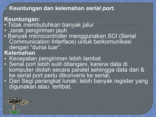  Keuntungan dan kelemahan serial port.
Keuntungan:
• Tidak membutuhkan banyak jalur
• Jarak pengiriman jauh
• Banyak microcontroller menggunakan SCI (Serial
Communication Interface) untuk berkomunikasi
dengan “dunia luar”.
Kelemahan
• Kecepatan pengiriman lebih lambat
• Serial port lebih sulit ditangani, karena data di
komputer diolah secara paralel sehingga data dari &
ke serial port perlu dikonversi ke serial.
• Dari Segi perangkat lunak: lebih banyak register yang
digunakan atau terlibat.
 