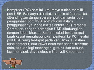  Komputer (PC) saat ini, umumnya sudah memiliki
port USB. Biasanya disediakan minimal 2 port. Jika
dibandingkan dengan paralel port dan serial port,
penggunaan port USB lebih mudah dalam
penggunaannya. Konektivitas antara PC (Personal
Computer) dengan perangkat USB dihubungkan
dengan kabel khusus. Sebuah kabel berisi empat
buah kawat menghubungkan periferal ke PC melalui
port USB yang terdapat pada keduanya. Di dalam
kabel tersebut, dua kawat akan menangani transmisi
data, sebuah lagi menangani ground dan sebuah
lagi memasok daya sebesar lima volt ke periferal.
 