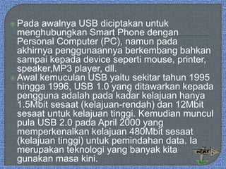  Pada awalnya USB diciptakan untuk
menghubungkan Smart Phone dengan
Personal Computer (PC), namun pada
akhirnya penggunaannya berkembang bahkan
sampai kepada device seperti mouse, printer,
speaker,MP3 player, dll.
 Awal kemuculan USB yaitu sekitar tahun 1995
hingga 1996, USB 1.0 yang ditawarkan kepada
pengguna adalah pada kadar kelajuan hanya
1.5Mbit sesaat (kelajuan-rendah) dan 12Mbit
sesaat untuk kelajuan tinggi. Kemudian muncul
pula USB 2.0 pada April 2000 yang
memperkenalkan kelajuan 480Mbit sesaat
(kelajuan tinggi) untuk pemindahan data. Ia
merupakan teknologi yang banyak kita
gunakan masa kini.
 