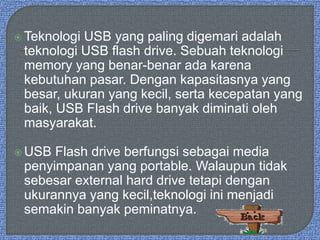  Teknologi USB yang paling digemari adalah
teknologi USB flash drive. Sebuah teknologi
memory yang benar-benar ada karena
kebutuhan pasar. Dengan kapasitasnya yang
besar, ukuran yang kecil, serta kecepatan yang
baik, USB Flash drive banyak diminati oleh
masyarakat.
 USB Flash drive berfungsi sebagai media
penyimpanan yang portable. Walaupun tidak
sebesar external hard drive tetapi dengan
ukurannya yang kecil,teknologi ini menjadi
semakin banyak peminatnya.
 