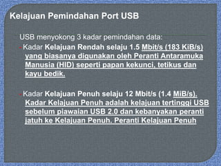 Kelajuan Pemindahan Port USB
USB menyokong 3 kadar pemindahan data:
• Kadar Kelajuan Rendah selaju 1.5 Mbit/s (183 KiB/s)
yang biasanya digunakan oleh Peranti Antaramuka
Manusia (HID) seperti papan kekunci, tetikus dan
kayu bedik.
• Kadar Kelajuan Penuh selaju 12 Mbit/s (1.4 MiB/s).
Kadar Kelajuan Penuh adalah kelajuan tertinggi USB
sebelum piawaian USB 2.0 dan kebanyakan peranti
jatuh ke Kelajuan Penuh. Peranti Kelajuan Penuh
 