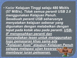 • Kadar Kelajuan Tinggi selaju 480 Mbit/s
(57 MiB/s). Tidak semua peranti USB 2.0
menggunakan Kelajuan Penuh.
Sesebuah peranti USB seharusnya
menyatakan kelajuan sebenar yang
digunakan dengan melabelkan dengan
tepat pada kotak atau pada peranti. USB-
IF mengesahkan peranti dan
menyediakan lesen untuk menggunakan
logo pemasaran khas sama ada
"Kelajuan Asas" ataupun Kelajuan Penuh
selepas melepasi ujian keserasian dan
membayar iuran pelesenan.
 