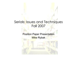 Serials: Issues and Techniques Fall 2007 Position Paper Presentation Mike Rybak 