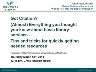 ©2013 MBLWHOI Library www.mblwhoilibrary.org
Got Citation?
(Almost) Everything you thought
you knew about basic library
services…
Tips and tricks for quickly getting
needed resources
Facilitated by MBLWHOI Librarians: Nancy Stafford and Matt Person
Thursday March 13th, 2014
12:15 pm, Grass Reading Room
 