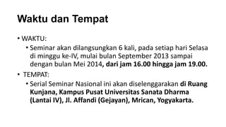 Waktu dan Tempat
• WAKTU:
• Seminar akan dilangsungkan 6 kali, pada setiap hari Selasa
di minggu ke-IV, mulai bulan September 2013 sampai
dengan bulan Mei 2014, dari jam 16.00 hingga jam 19.00.
• TEMPAT:
• Serial Seminar Nasional ini akan diselenggarakan di Ruang
Kunjana, Kampus Pusat Universitas Sanata Dharma
(Lantai IV), Jl. Affandi (Gejayan), Mrican, Yogyakarta.

 