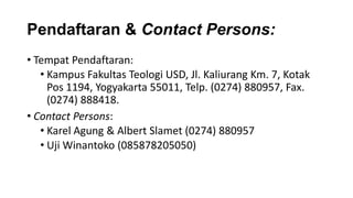 Pendaftaran & Contact Persons:
• Tempat Pendaftaran:
• Kampus Fakultas Teologi USD, Jl. Kaliurang Km. 7, Kotak
Pos 1194, Yogyakarta 55011, Telp. (0274) 880957, Fax.
(0274) 888418.
• Contact Persons:
• Karel Agung & Albert Slamet (0274) 880957
• Uji Winantoko (085878205050)

 