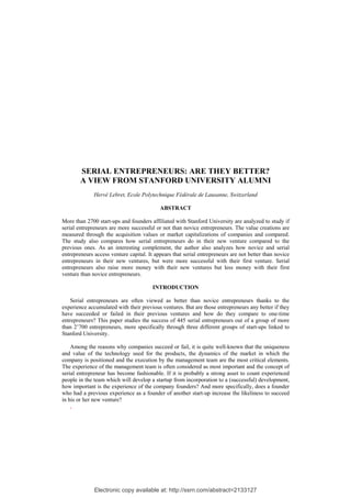 Electronic copy available at: http://ssrn.com/abstract=2133127
SERIAL ENTREPRENEURS: ARE THEY BETTER?
A VIEW FROM STANFORD UNIVERSITY ALUMNI
Hervé Lebret, Ecole Polytechnique Fédérale de Lausanne, Switzerland
ABSTRACT
More than 2700 start-ups and founders affiliated with Stanford University are analyzed to study if
serial entrepreneurs are more successful or not than novice entrepreneurs. The value creations are
measured through the acquisition values or market capitalizations of companies and compared.
The study also compares how serial entrepreneurs do in their new venture compared to the
previous ones. As an interesting complement, the author also analyzes how novice and serial
entrepreneurs access venture capital. It appears that serial entrepreneurs are not better than novice
entrepreneurs in their new ventures, but were more successful with their first venture. Serial
entrepreneurs also raise more money with their new ventures but less money with their first
venture than novice entrepreneurs.
INTRODUCTION
Serial entrepreneurs are often viewed as better than novice entrepreneurs thanks to the
experience accumulated with their previous ventures. But are those entrepreneurs any better if they
have succeeded or failed in their previous ventures and how do they compare to one-time
entrepreneurs? This paper studies the success of 445 serial entrepreneurs out of a group of more
than 2’700 entrepreneurs, more specifically through three different groups of start-ups linked to
Stanford University.
Among the reasons why companies succeed or fail, it is quite well-known that the uniqueness
and value of the technology used for the products, the dynamics of the market in which the
company is positioned and the execution by the management team are the most critical elements.
The experience of the management team is often considered as most important and the concept of
serial entrepreneur has become fashionable. If it is probably a strong asset to count experienced
people in the team which will develop a startup from incorporation to a (successful) development,
how important is the experience of the company founders? And more specifically, does a founder
who had a previous experience as a founder of another start-up increase the likeliness to succeed
in his or her new venture?
,
 