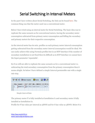 Serial Switching In Interval Meters
In the past I have written about Serial Switching, the link can be found here. The
common thing was that the meter used was a conventional meter.
Below I have tried using an interval meter for Serial Switching. The basic idea was to
replicate the same scenario as for conventional meters, having the secondary meter
consumption subtracted from primary meter consumption and billing the secondary
and primary meters for their respective consumption.
As the interval meter has 60 min. profiles so each primary meter interval consumption
getting subtracted from the secondary meter interval consumption would be ideal. We
can easily achieve this using Formula profiles but in an RTP Interface if the number of
secondary installation is not fixed then its difficult as in RTP Interface we cannot have
the Input parameter ‘repeatable’.
So if we still are able to replicate the same scenario as for a conventional meter i.e.
subtracting the total secondary consumption from the primary consumption then it
seems alright. So below I have defined a simple Interval permissible rate with a single
rate step.
Simple Interval Rate
The primary meter P is fully installed at Installation I1 and secondary meter S fully
installed as Installation I2.
Profile for P has value per interval as 5KWH and for S has value as 3KWH. Below S is
http://wp.me/p1Ci5j-jj
www.sapsiurdg.wordpress.com
 