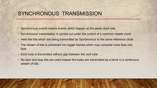 • Synchronous events means events which happen at the same clock rate.
• Synchronous transmission is carried out under the control of a common master clock.
• Here the bits which are being transmitted as Synchronous to the same reference clock.
• The stream of bits is combined into bigger frames which may comprise more than one
byte.
• Each byte is transmitted without gap between the next byte.
• No start and stop bits are used instead the bytes are transmitted as a block in a continuous
stream of bits.
SYNCHRONOUS TRANSMISSION
 