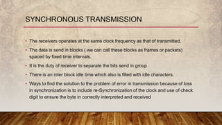 • The receivers operates at the same clock frequency as that of transmitted.
• The data is send in blocks ( we can call these blocks as frames or packets)
spaced by fixed time intervals.
• It is the duty of receiver to separate the bits send in group
• There is an inter block idle time which also is filled with idle characters.
• Ways to find the solution to the problem of error in transmission because of loss
in synchronization is to include re-Synchronization of the clock and use of check
digit to ensure the byte in correctly interpreted and received
SYNCHRONOUS TRANSMISSION
 