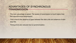 • The main advantage is speed. The speed of transmission is much higher than
that asynchronous transmission.
• This is due to the absence of gaps between the data units and absence of start
stop bits.
• Timing errors are reduced due to synchronization.
ADVANTAGES OF SYNCHRONOUS
TRANSMISSION
 