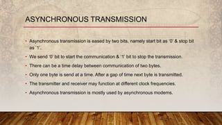 • Asynchronous transmission is eased by two bits, namely start bit as ‘0’ & stop bit
as ‘1’.
• We send ‘0’ bit to start the communication & ‘1’ bit to stop the transmission.
• There can be a time delay between communication of two bytes.
• Only one byte is send at a time. After a gap of time next byte is transmitted.
• The transmitter and receiver may function at different clock frequencies.
• Asynchronous transmission is mostly used by asynchronous modems.
ASYNCHRONOUS TRANSMISSION
 