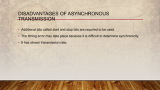 • Additional bits called start and stop bits are required to be used.
• The timing error may take place because it is difficult to determine synchronicity.
• It has slower transmission rate.
DISADVANTAGES OF ASYNCHRONOUS
TRANSMISSION
 