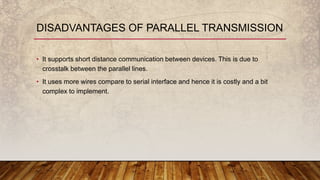 • It supports short distance communication between devices. This is due to
crosstalk between the parallel lines.
• It uses more wires compare to serial interface and hence it is costly and a bit
complex to implement.
DISADVANTAGES OF PARALLEL TRANSMISSION
 