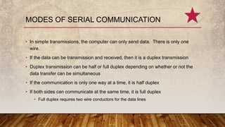 • In simple transmissions, the computer can only send data. There is only one
wire.
• If the data can be transmission and received, then it is a duplex transmission
• Duplex transmission can be half or full duplex depending on whether or not the
data transfer can be simultaneous
• If the communication is only one way at a time, it is half duplex
• If both sides can communicate at the same time, it is full duplex
• Full duplex requires two wire conductors for the data lines
MODES OF SERIAL COMMUNICATION
 