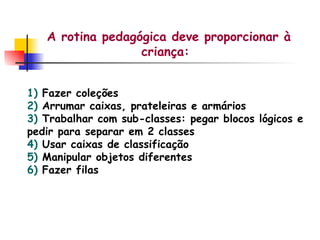 A rotina pedagógica deve proporcionar à criança: 1)  Fazer coleções 2)  Arrumar caixas, prateleiras e armários 3)  Trabalhar com sub-classes: pegar blocos lógicos e pedir para separar em 2 classes 4)  Usar caixas de classificação 5)  Manipular objetos diferentes 6)  Fazer filas 