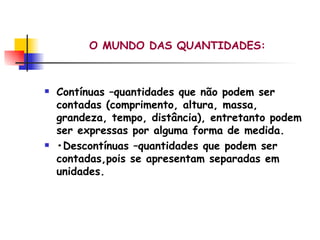 O MUNDO DAS QUANTIDADES: Contínuas –quantidades que não podem ser contadas (comprimento, altura, massa, grandeza, tempo, distância), entretanto podem ser expressas por alguma forma de medida. • Descontínuas –quantidades que podem ser contadas,pois se apresentam separadas em unidades. 
