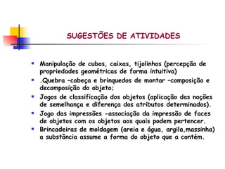 SUGESTÕES DE ATIVIDADES   Manipulação de cubos, caixas, tijolinhos (percepção de propriedades geométricas de forma intuitiva) .Quebra –cabeça e brinquedos de montar –composição e decomposição do objeto;  Jogos de classificação dos objetos (aplicação das noções de semelhança e diferença dos atributos determinados). Jogo das impressões -associação da impressão de faces de objetos com os objetos aos quais podem pertencer.  Brincadeiras de moldagem (areia e água, argila,massinha) a substância assume a forma do objeto que a contém. 