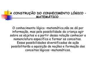 A CONSTRUÇÃO DO CONHECIMENTO LÓGICO –MATEMÁTICO  O conhecimento lógico –matemático,não se dá por informação, mas pela possibilidade da criança agir sobre os objetos e a partir dessa relação conhecer a nomenclatura específica e formar os conceitos.  Essas possibilidades diversificadas de ação possibilitarão a aquisição de noções e formação dos conceitos lógicos –matemáticos. 